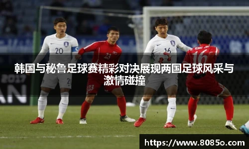 韩国与秘鲁足球赛精彩对决展现两国足球风采与激情碰撞