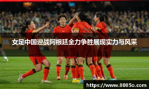 女足中国迎战阿根廷全力争胜展现实力与风采